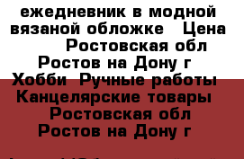 ежедневник в модной вязаной обложке › Цена ­ 800 - Ростовская обл., Ростов-на-Дону г. Хобби. Ручные работы » Канцелярские товары   . Ростовская обл.,Ростов-на-Дону г.